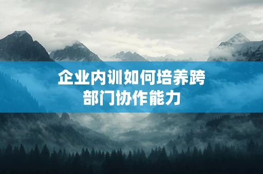 企业内训如何培养跨部门协作能力