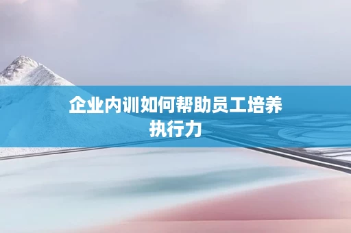 企业内训如何帮助员工培养执行力
