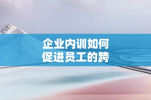 企业内训如何促进员工的跨部门协作