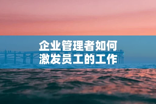 企业管理者如何激发员工的工作热情