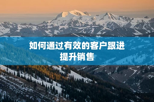 如何通过有效的客户跟进提升销售